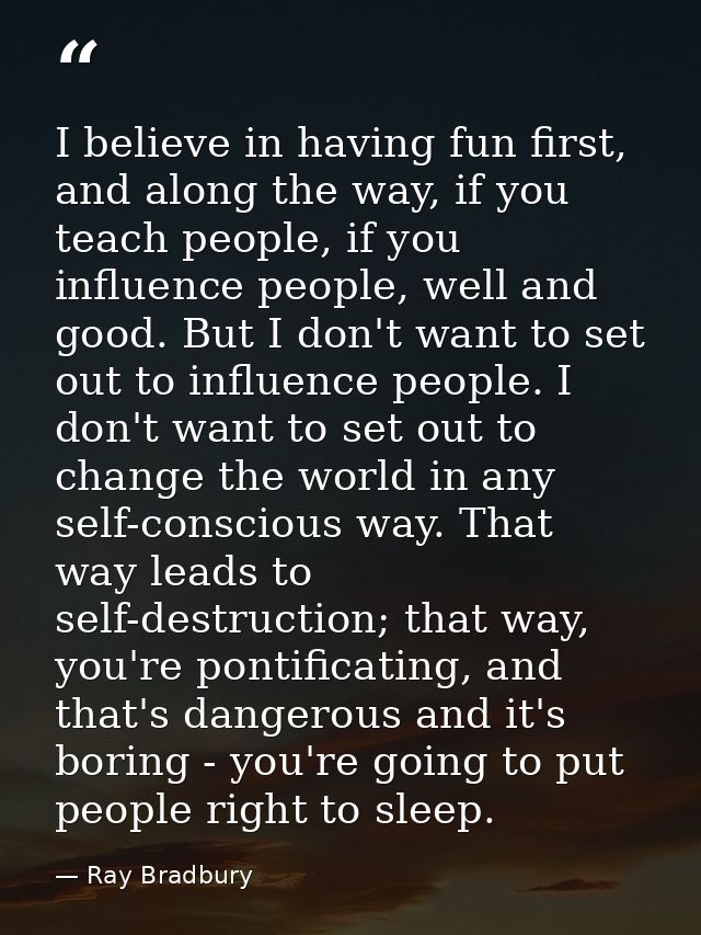 I believe in having fun first, and along the way, if you teach people, if you influence people, well and good. But I don — Ray Bradbury