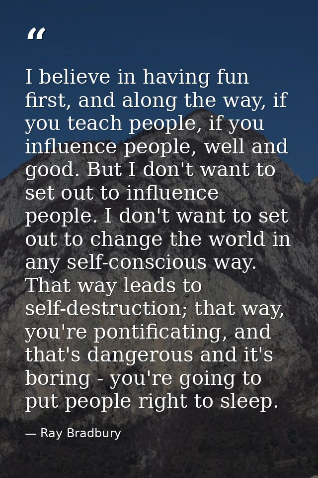 I believe in having fun first, and along the way, if you teach people, if you influence people, well and good. But I don — Ray Bradbury