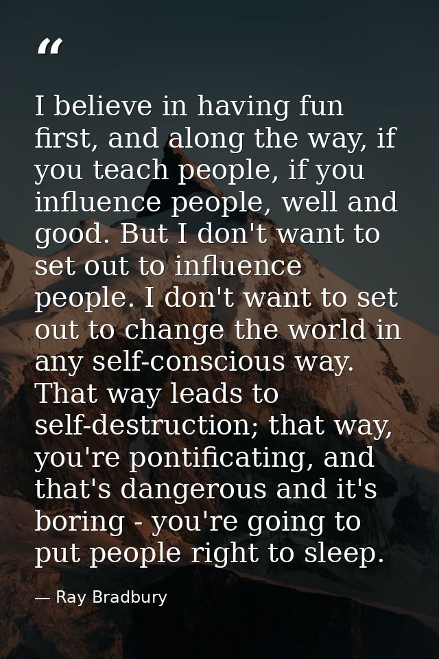 I believe in having fun first, and along the way, if you teach people, if you influence people, well and good. But I don — Ray Bradbury