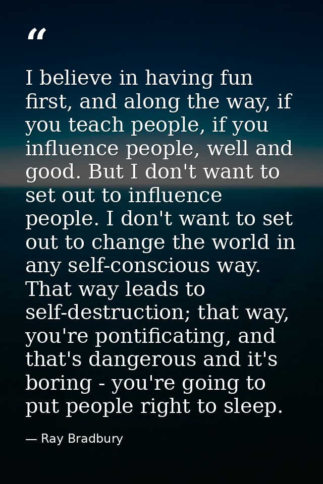 I believe in having fun first, and along the way, if you teach people, if you influence people, well and good. But I don — Ray Bradbury