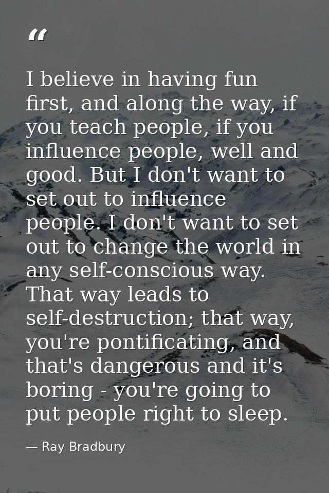 I believe in having fun first, and along the way, if you teach people, if you influence people, well and good. But I don — Ray Bradbury