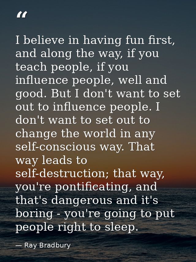 I believe in having fun first, and along the way, if you teach people, if you influence people, well and good. But I don — Ray Bradbury