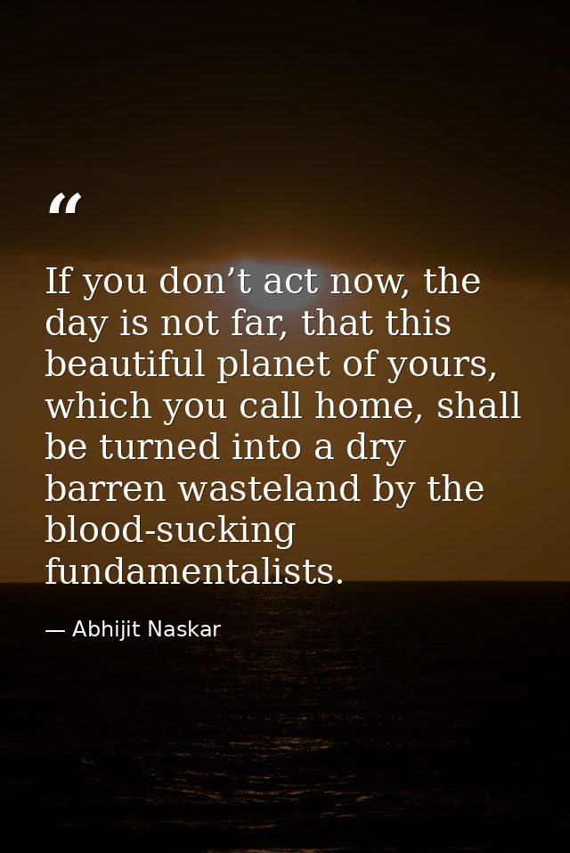 If you don’t act now, the day is not far, that this beautiful planet of yours, which you call home, shall be turned into — Abhijit Naskar