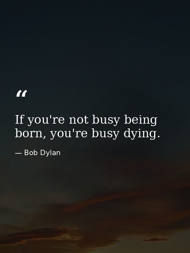 If you're not busy being born, you're busy dying. — Bob Dylan