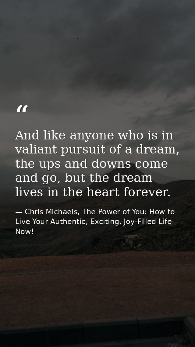And like anyone who is in valiant pursuit of a dream, the ups and downs come and go, but the dream lives in the heart fo — Chris Michaels, The Power of You: How to Live Your Authentic, Exciting, Joy-Filled Life Now!