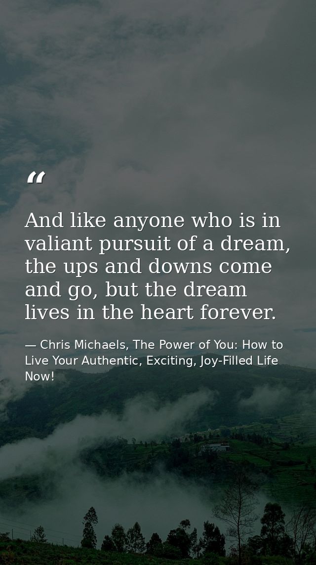 And like anyone who is in valiant pursuit of a dream, the ups and downs come and go, but the dream lives in the heart fo — Chris Michaels, The Power of You: How to Live Your Authentic, Exciting, Joy-Filled Life Now!