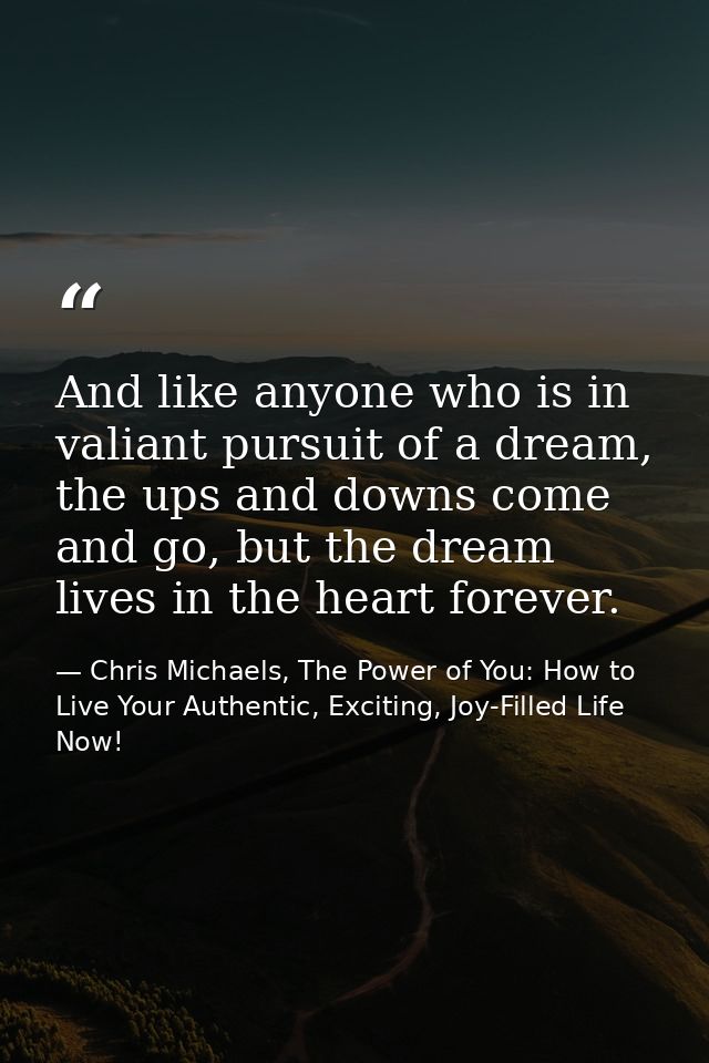 And like anyone who is in valiant pursuit of a dream, the ups and downs come and go, but the dream lives in the heart fo — Chris Michaels, The Power of You: How to Live Your Authentic, Exciting, Joy-Filled Life Now!