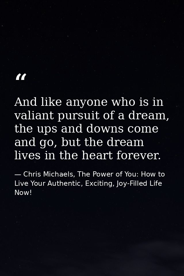 And like anyone who is in valiant pursuit of a dream, the ups and downs come and go, but the dream lives in the heart fo — Chris Michaels, The Power of You: How to Live Your Authentic, Exciting, Joy-Filled Life Now!