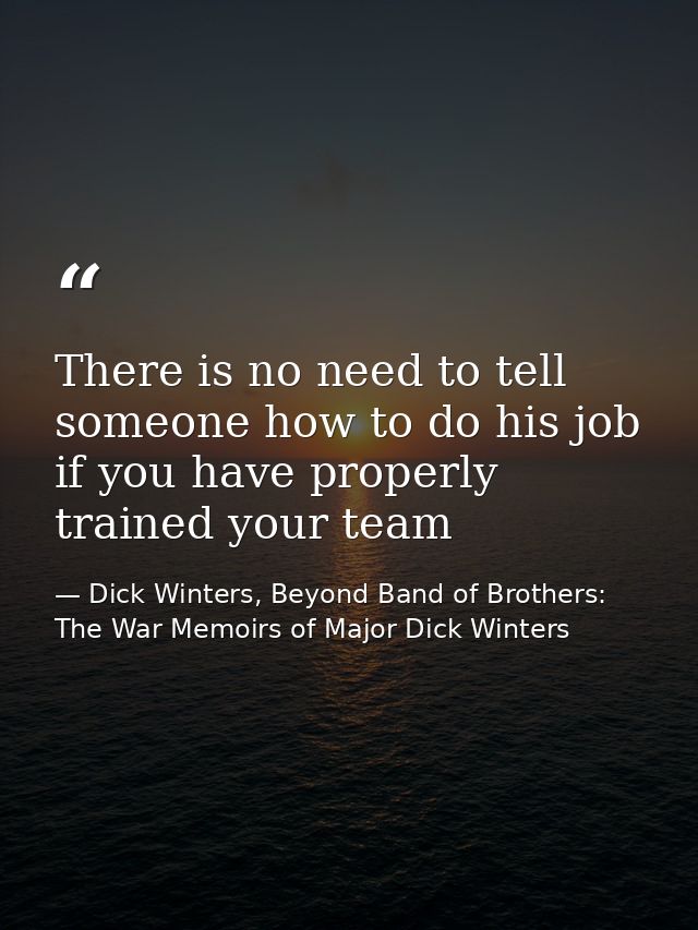 There is no need to tell someone how to do his job if you have properly trained your team — Dick Winters, Beyond Band of Brothers: The War Memoirs of Major Dick Winters