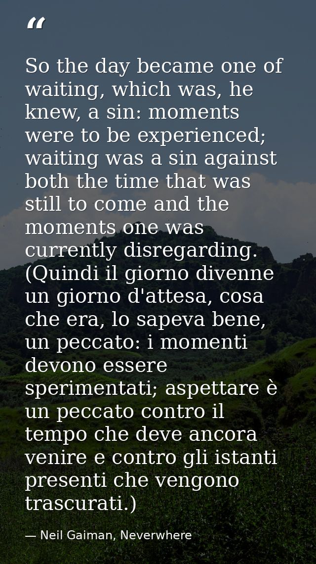 So the day became one of waiting, which was, he knew, a sin: moments were to be experienced; waiting was a sin against b — Neil Gaiman, Neverwhere