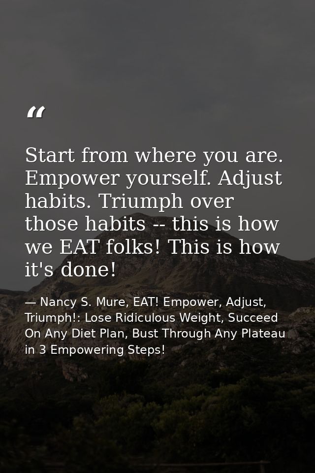 Start from where you are. Empower yourself. Adjust habits. Triumph over those habits -- this is how we EAT folks! This i — Nancy S. Mure, EAT! Empower, Adjust, Triumph!: Lose Ridiculous Weight, Succeed On Any Diet Plan, Bust Through Any Plateau in 3 Empowering Steps!