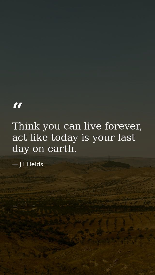 Think you can live forever, act like today is your last day on earth. — JT Fields