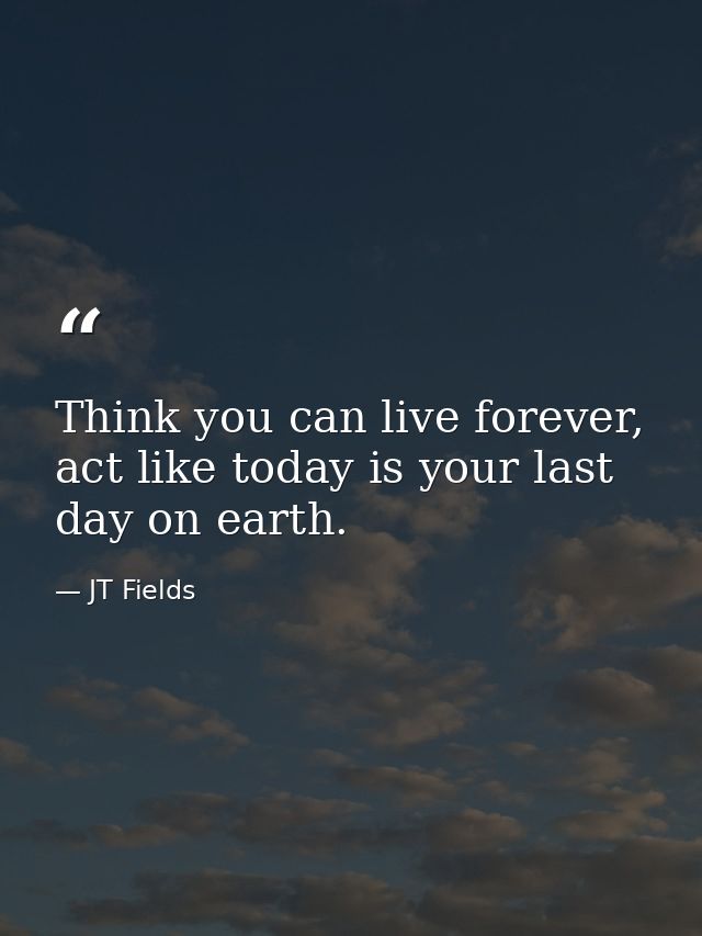 Think you can live forever, act like today is your last day on earth. — JT Fields
