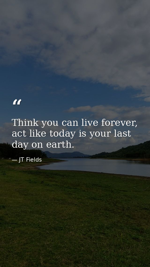 Think you can live forever, act like today is your last day on earth. — JT Fields