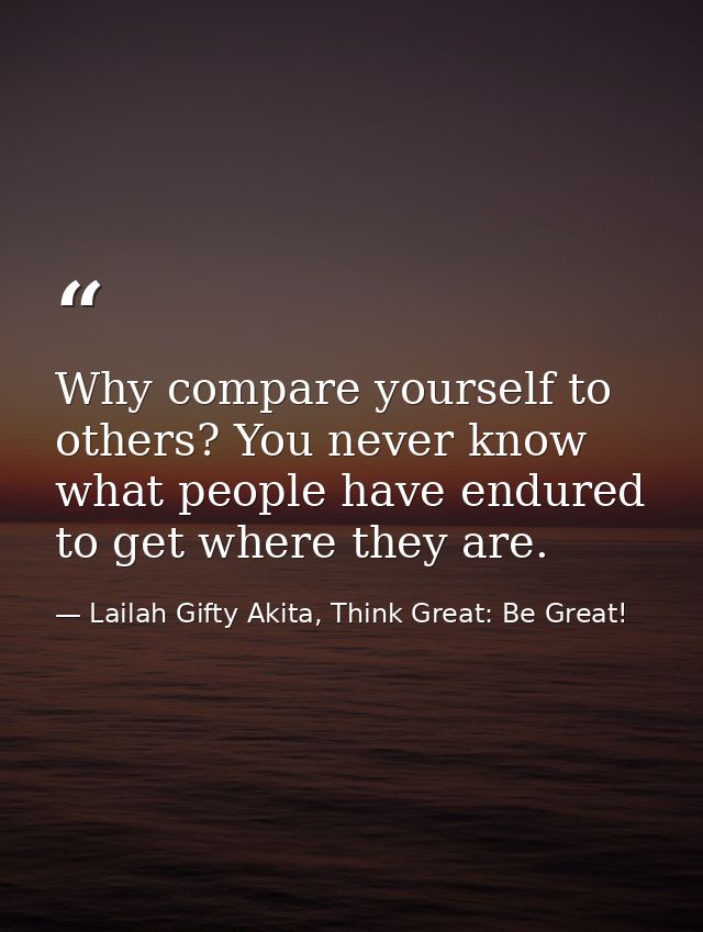 Why compare yourself to others? You never know what people have endured to get where they are. — Lailah Gifty Akita, Think Great: Be Great!