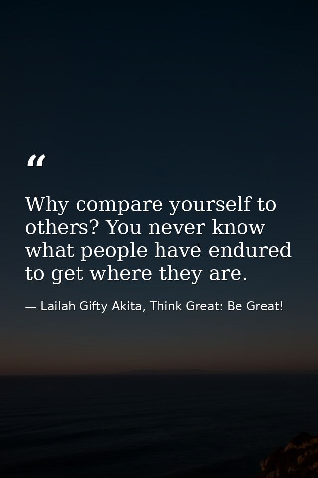 Why compare yourself to others? You never know what people have endured to get where they are. — Lailah Gifty Akita, Think Great: Be Great!