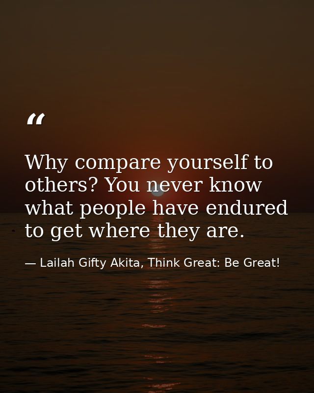Why compare yourself to others? You never know what people have endured to get where they are. — Lailah Gifty Akita, Think Great: Be Great!