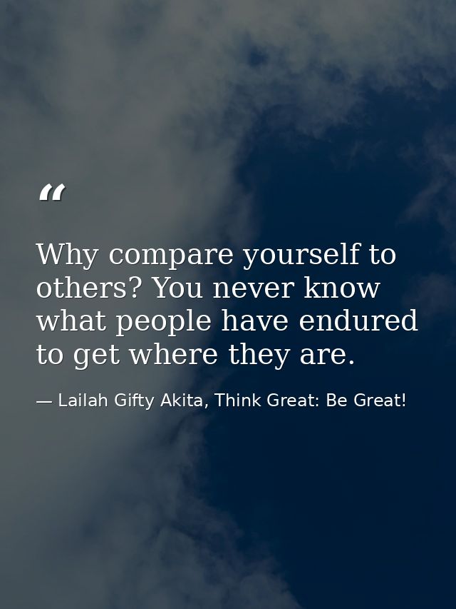 Why compare yourself to others? You never know what people have endured to get where they are. — Lailah Gifty Akita, Think Great: Be Great!