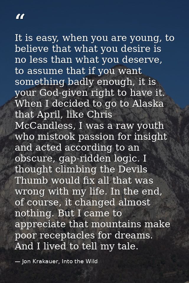 It is easy, when you are young, to believe that what you desire is no less than what you deserve, to assume that if you  — Jon Krakauer, Into the Wild