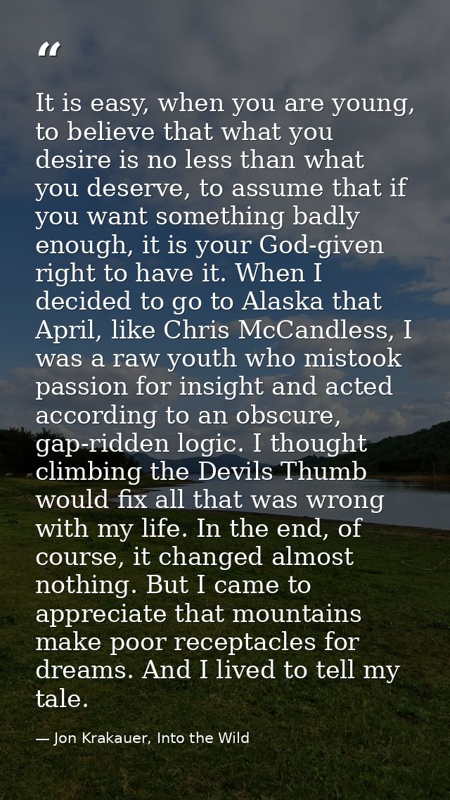 It is easy, when you are young, to believe that what you desire is no less than what you deserve, to assume that if you  — Jon Krakauer, Into the Wild