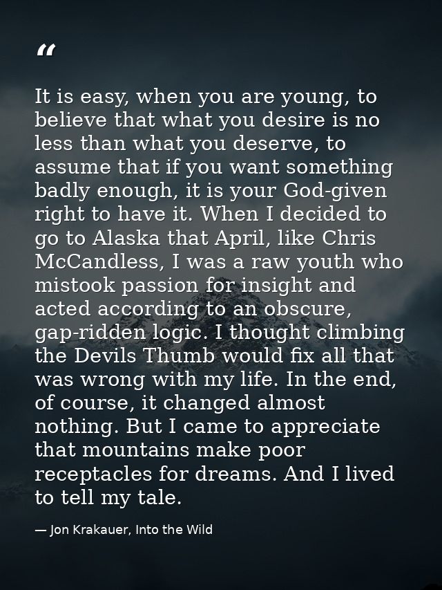 It is easy, when you are young, to believe that what you desire is no less than what you deserve, to assume that if you  — Jon Krakauer, Into the Wild
