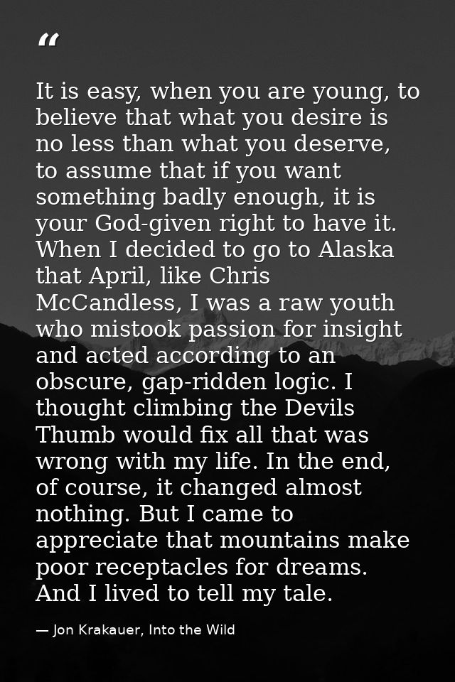 It is easy, when you are young, to believe that what you desire is no less than what you deserve, to assume that if you  — Jon Krakauer, Into the Wild