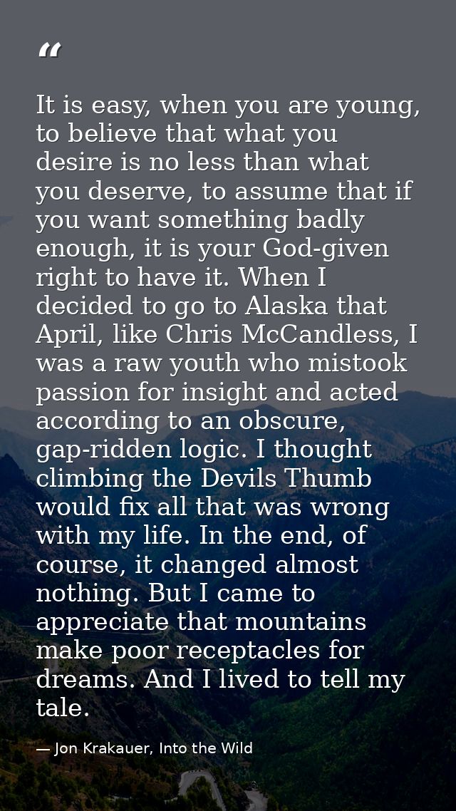 It is easy, when you are young, to believe that what you desire is no less than what you deserve, to assume that if you  — Jon Krakauer, Into the Wild
