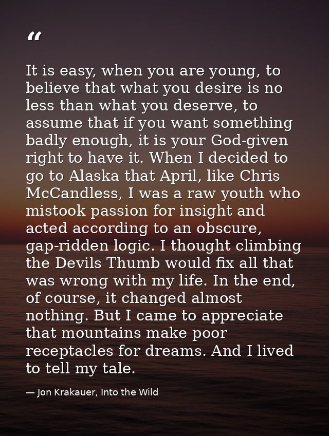 It is easy, when you are young, to believe that what you desire is no less than what you deserve, to assume that if you  — Jon Krakauer, Into the Wild