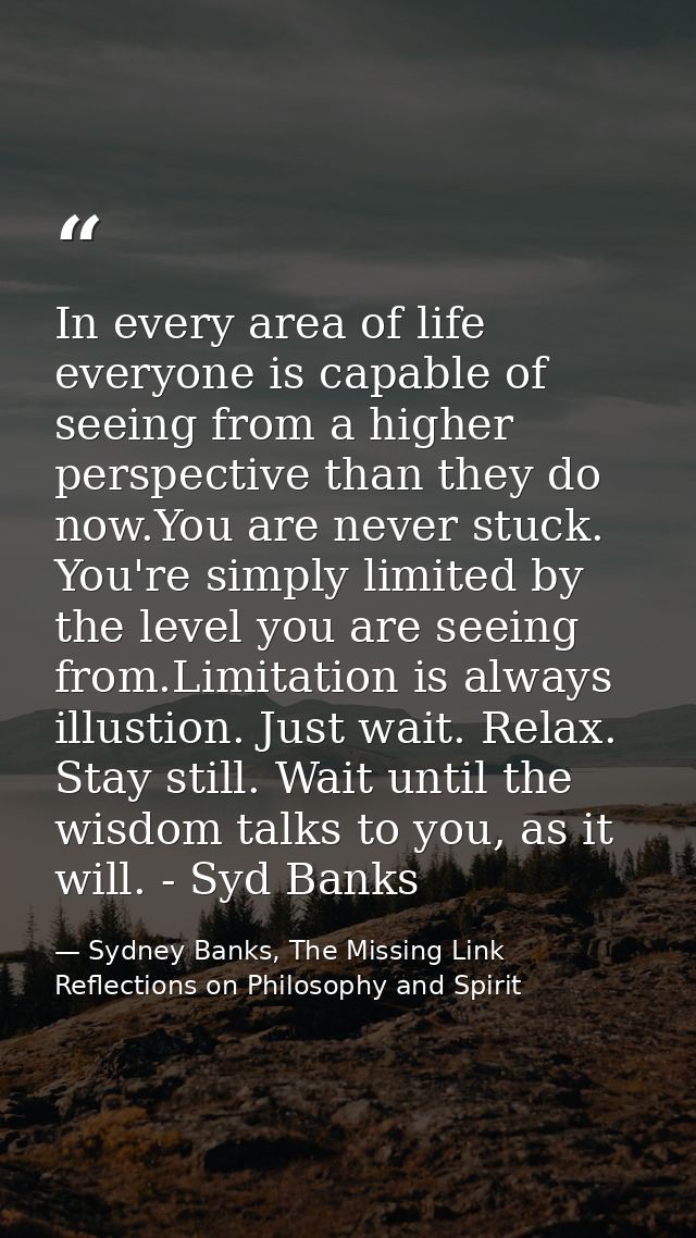 In every area of life everyone is capable of seeing from a higher perspective than they do now.You are never stuck. You' — Sydney Banks, The Missing Link Reflections on Philosophy and Spirit