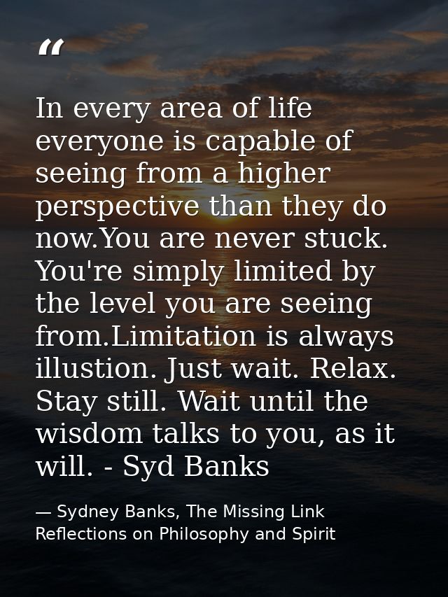 In every area of life everyone is capable of seeing from a higher perspective than they do now.You are never stuck. You' — Sydney Banks, The Missing Link Reflections on Philosophy and Spirit