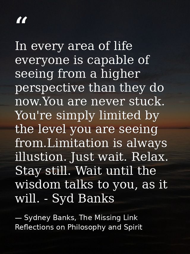 In every area of life everyone is capable of seeing from a higher perspective than they do now.You are never stuck. You' — Sydney Banks, The Missing Link Reflections on Philosophy and Spirit