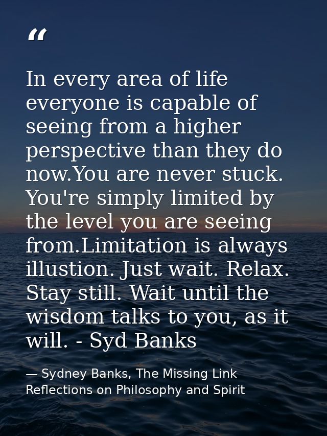 In every area of life everyone is capable of seeing from a higher perspective than they do now.You are never stuck. You' — Sydney Banks, The Missing Link Reflections on Philosophy and Spirit