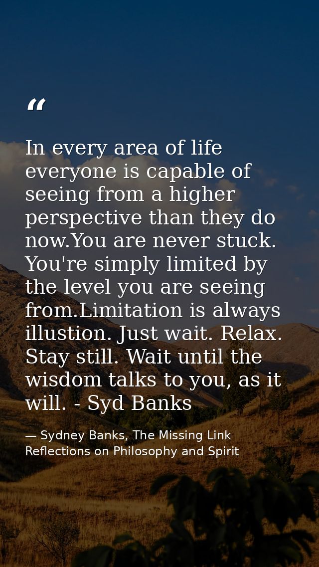 In every area of life everyone is capable of seeing from a higher perspective than they do now.You are never stuck. You' — Sydney Banks, The Missing Link Reflections on Philosophy and Spirit