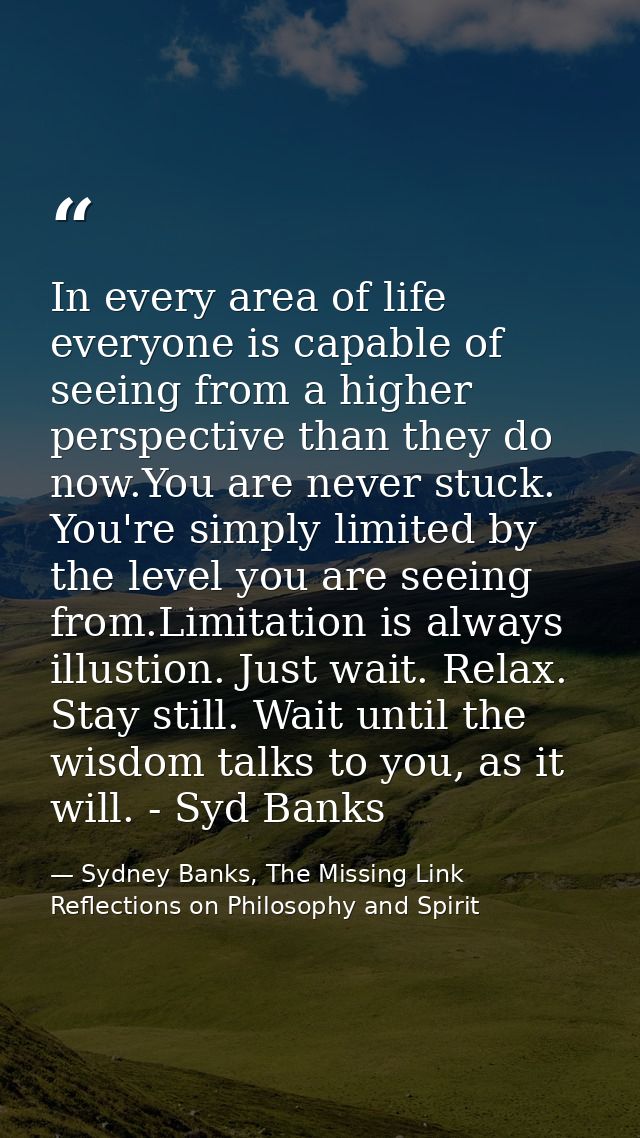 In every area of life everyone is capable of seeing from a higher perspective than they do now.You are never stuck. You' — Sydney Banks, The Missing Link Reflections on Philosophy and Spirit