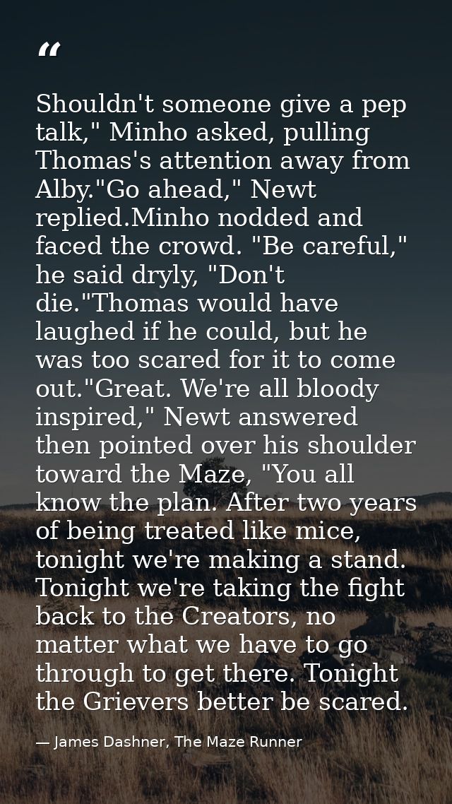 Shouldn't someone give a pep talk," Minho asked, pulling Thomas's attention away from Alby."Go ahead," Newt replied.Minh — James Dashner, The Maze Runner