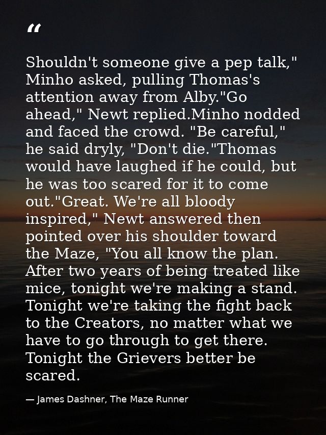 Shouldn't someone give a pep talk," Minho asked, pulling Thomas's attention away from Alby."Go ahead," Newt replied.Minh — James Dashner, The Maze Runner