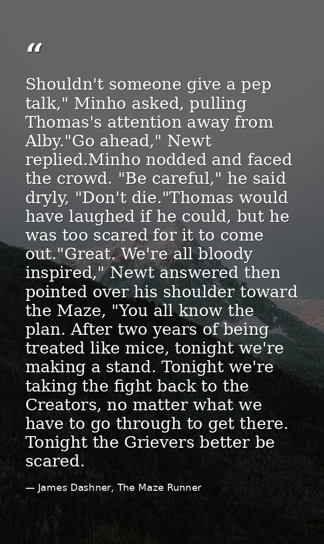 Shouldn't someone give a pep talk," Minho asked, pulling Thomas's attention away from Alby."Go ahead," Newt replied.Minh — James Dashner, The Maze Runner