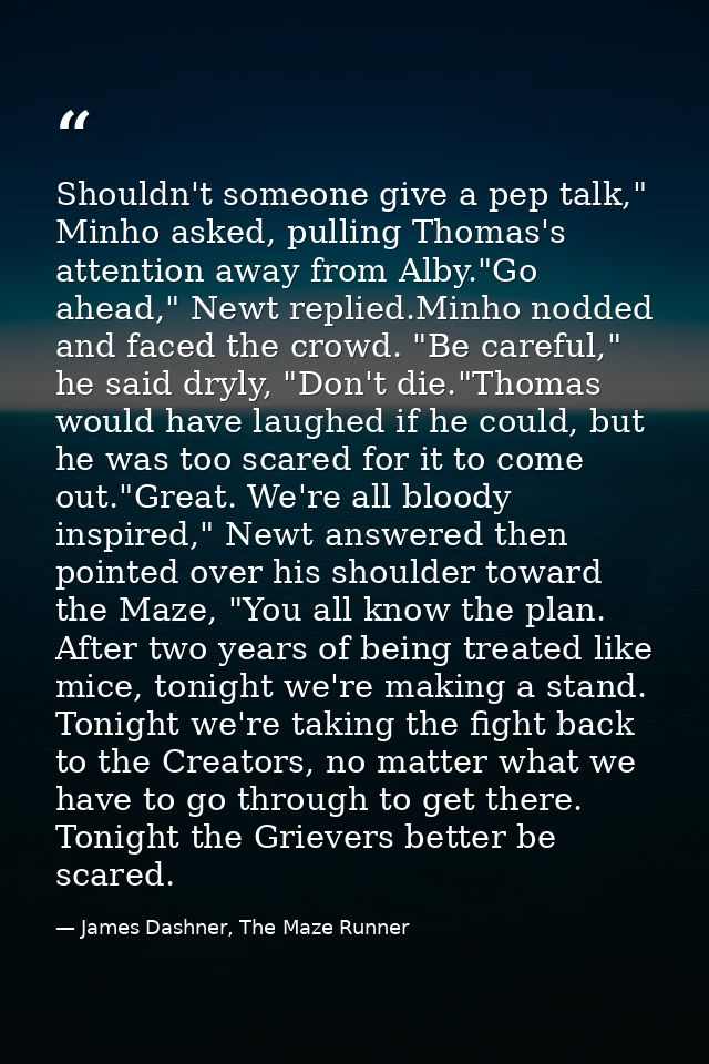 Shouldn't someone give a pep talk," Minho asked, pulling Thomas's attention away from Alby."Go ahead," Newt replied.Minh — James Dashner, The Maze Runner
