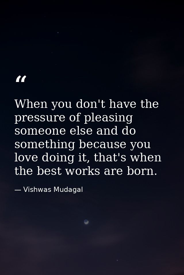 When you don't have the pressure of pleasing someone else and do something because you love doing it, that's when the be — Vishwas Mudagal