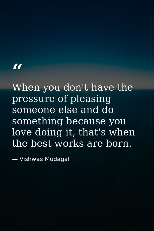 When you don't have the pressure of pleasing someone else and do something because you love doing it, that's when the be — Vishwas Mudagal