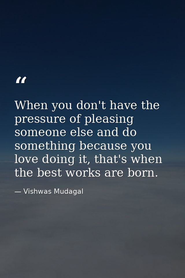 When you don't have the pressure of pleasing someone else and do something because you love doing it, that's when the be — Vishwas Mudagal
