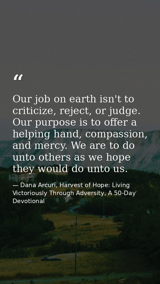Our job on earth isn't to criticize, reject, or judge. Our purpose is to offer a helping hand, compassion, and mercy. We — Dana Arcuri, Harvest of Hope: Living Victoriously Through Adversity, A 50-Day Devotional