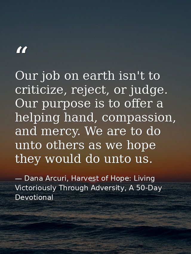 Our job on earth isn't to criticize, reject, or judge. Our purpose is to offer a helping hand, compassion, and mercy. We — Dana Arcuri, Harvest of Hope: Living Victoriously Through Adversity, A 50-Day Devotional
