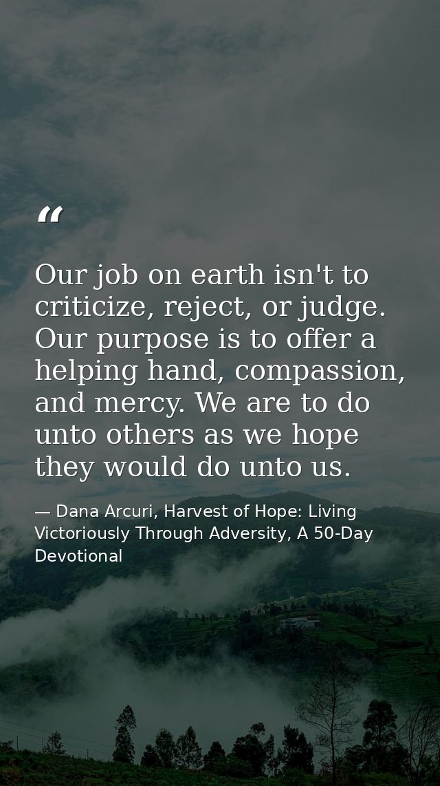 Our job on earth isn't to criticize, reject, or judge. Our purpose is to offer a helping hand, compassion, and mercy. We — Dana Arcuri, Harvest of Hope: Living Victoriously Through Adversity, A 50-Day Devotional