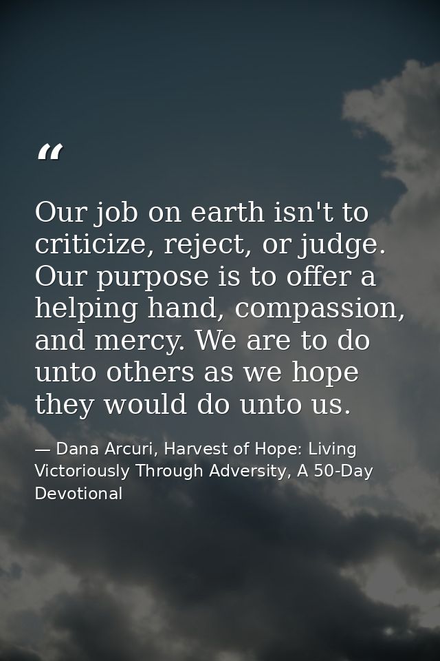 Our job on earth isn't to criticize, reject, or judge. Our purpose is to offer a helping hand, compassion, and mercy. We — Dana Arcuri, Harvest of Hope: Living Victoriously Through Adversity, A 50-Day Devotional