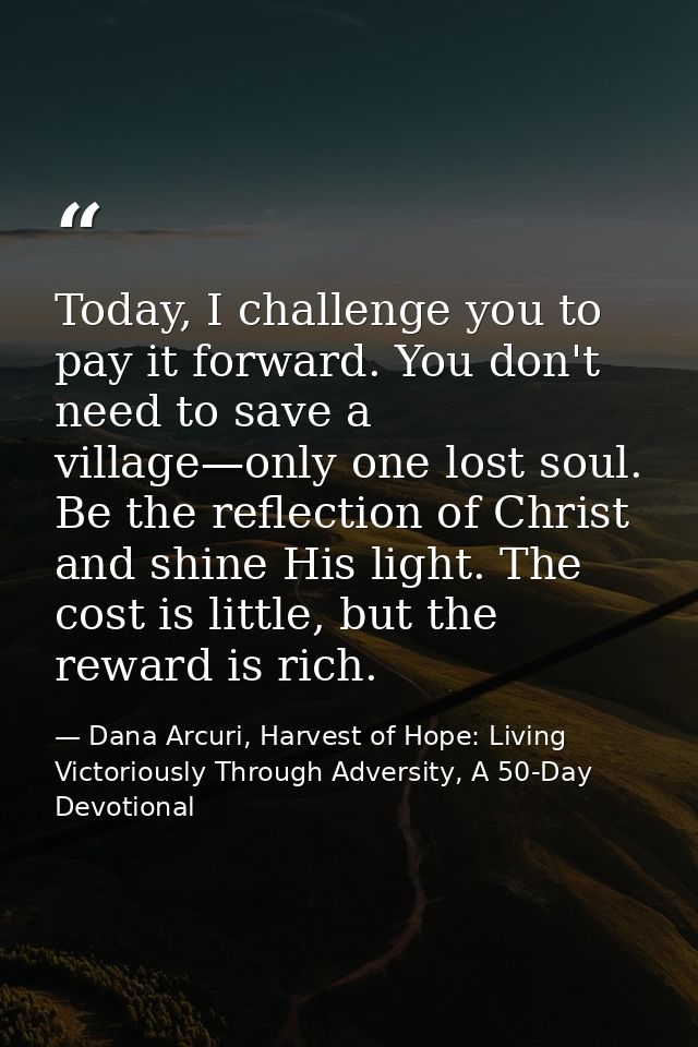 Today, I challenge you to pay it forward. You don't need to save a village—only one lost soul. Be the reflection of Chri — Dana Arcuri, Harvest of Hope: Living Victoriously Through Adversity, A 50-Day Devotional