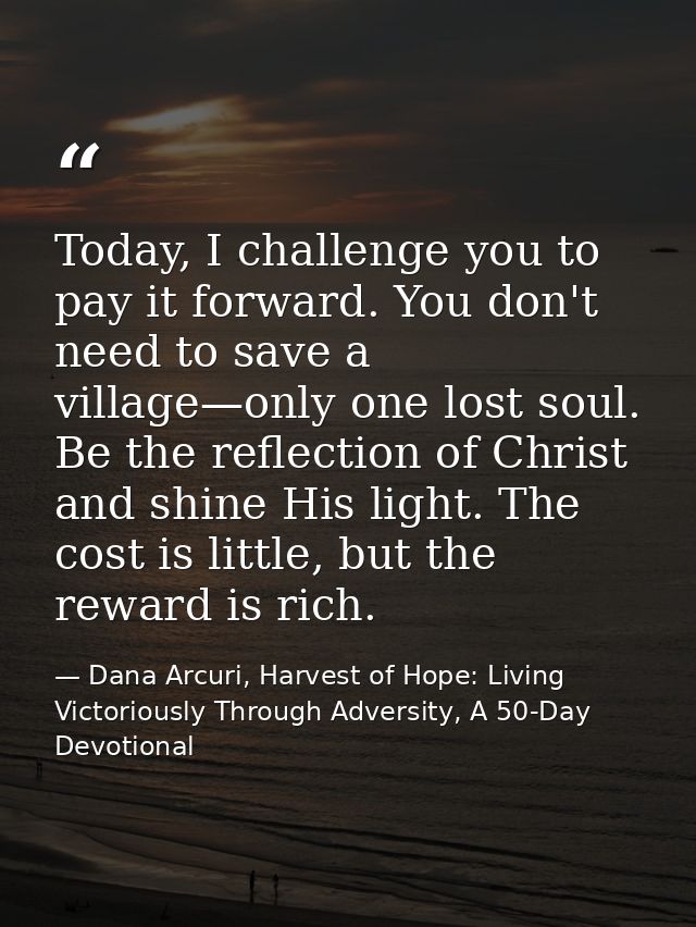 Today, I challenge you to pay it forward. You don't need to save a village—only one lost soul. Be the reflection of Chri — Dana Arcuri, Harvest of Hope: Living Victoriously Through Adversity, A 50-Day Devotional