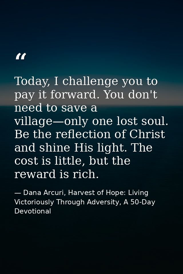 Today, I challenge you to pay it forward. You don't need to save a village—only one lost soul. Be the reflection of Chri — Dana Arcuri, Harvest of Hope: Living Victoriously Through Adversity, A 50-Day Devotional