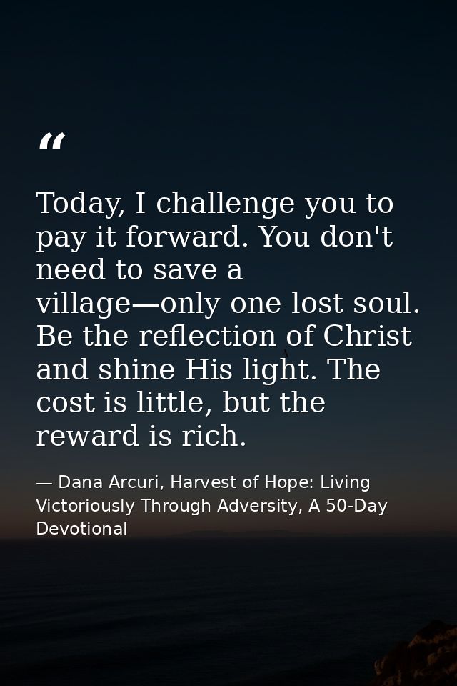 Today, I challenge you to pay it forward. You don't need to save a village—only one lost soul. Be the reflection of Chri — Dana Arcuri, Harvest of Hope: Living Victoriously Through Adversity, A 50-Day Devotional