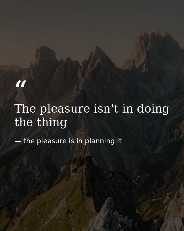 The pleasure isn't in doing the thing — the pleasure is in planning it